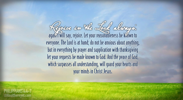 4 Rejoice in the Lord always; again I will say, rejoice. 5 Let your reasonableness be known to everyone. The Lord is at hand; 6 do not be anxious about anything, but in everything by prayer and supplication with thanksgiving let your requests be made known to God. 7 And the peace of God, which surpasses all understanding, will guard your hearts and your minds in Christ Jesus.