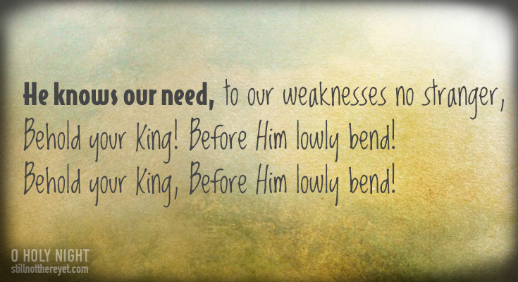           He knows our need, to our weaknesses no stranger,         Behold your King! Before Him lowly bend!  Behold your King, Before Him lowly bend!